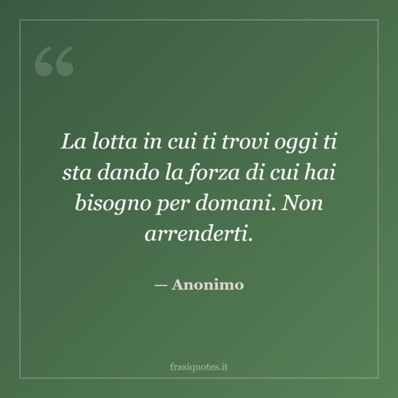 Frase di Anonimo: La lotta in cui ti trovi oggi ti sta dando la forza di cui hai bisogno per domani. Non arrenderti.